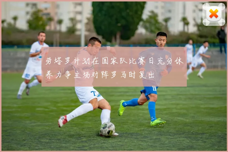 劳塔罗计划在国家队比赛日充分休养力争主场对阵罗马时复出