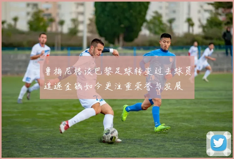 鲁梅尼格谈巴黎足球转变过去球员追逐金钱如今更注重荣誉与发展