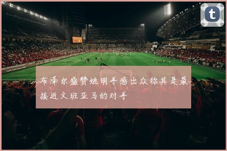 布泽尔盛赞姚明手感出众称其是最接近文班亚马的对手