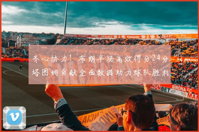 齐心协力！布朗半场高效得分24分塔图姆贡献全面数据助力球队胜利