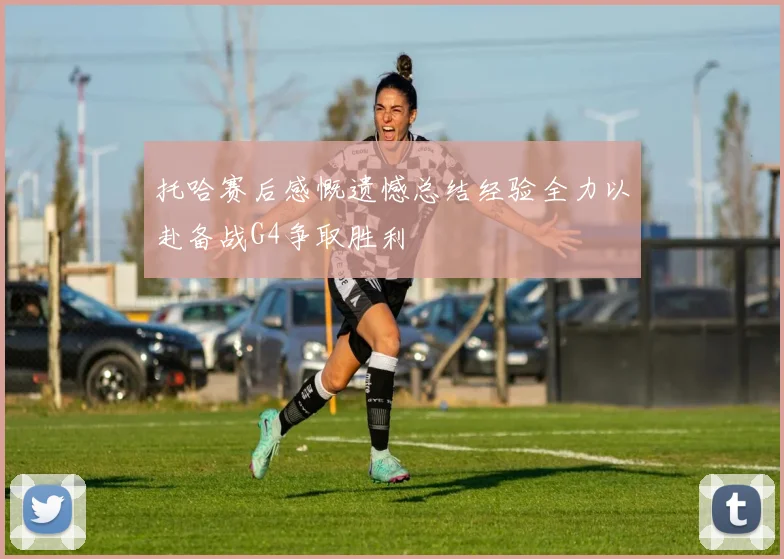 托哈赛后感慨遗憾总结经验全力以赴备战G4争取胜利