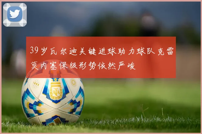 39岁瓦尔迪关键进球助力球队克雷莫内塞保级形势依然严峻