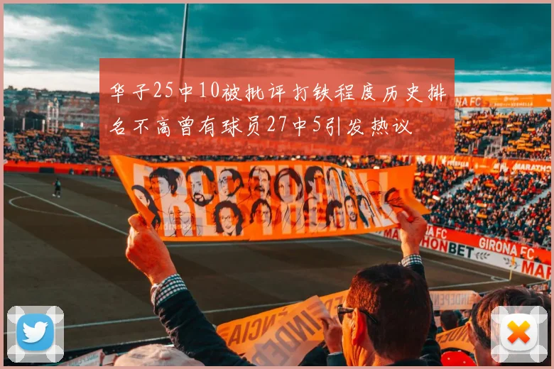 华子25中10被批评打铁程度历史排名不高曾有球员27中5引发热议
