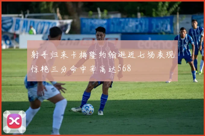 射手归来卡梅隆约翰逊近七场表现惊艳三分命中率高达568
