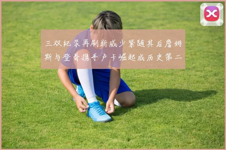 三双纪录再刷新威少紧随其后詹姆斯与登哥携手卢卡崛起成历史第二
