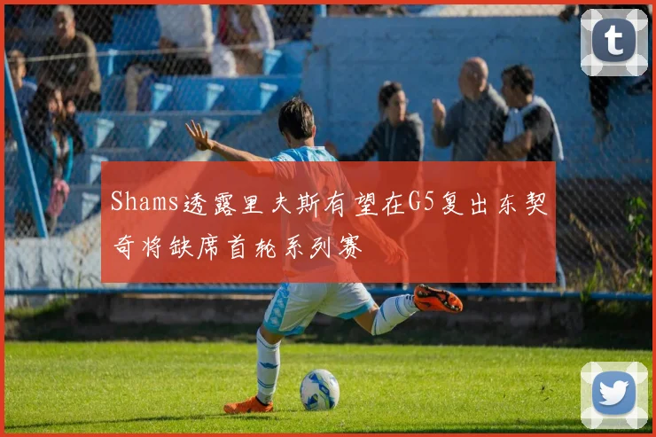 Shams透露里夫斯有望在G5复出东契奇将缺席首轮系列赛