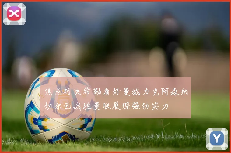 焦点对决希勒看好曼城力克阿森纳切尔西战胜曼联展现强劲实力