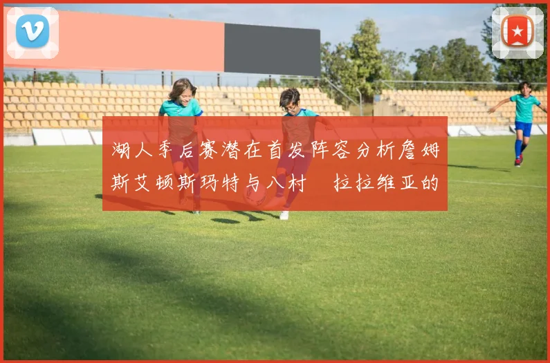 湖人季后赛潜在首发阵容分析詹姆斯艾顿斯玛特与八村塁拉拉维亚的组合前景