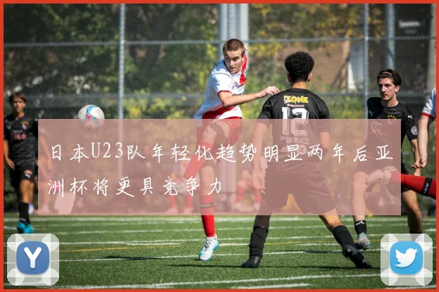 日本U23队年轻化趋势明显两年后亚洲杯将更具竞争力