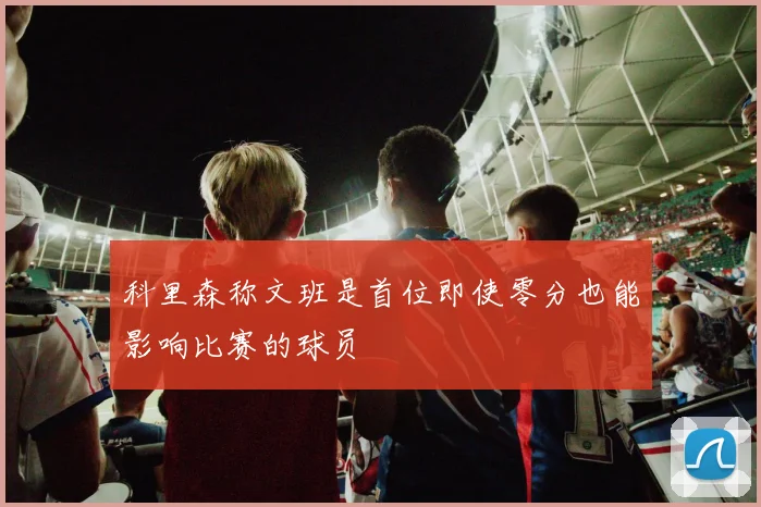 科里森称文班是首位即使零分也能影响比赛的球员