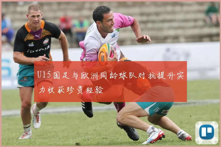 U15国足与欧洲同龄球队对抗提升实力收获珍贵经验