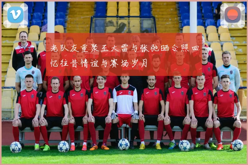 老队友重聚王大雷与张弛晒合照回忆往昔情谊与赛场岁月
