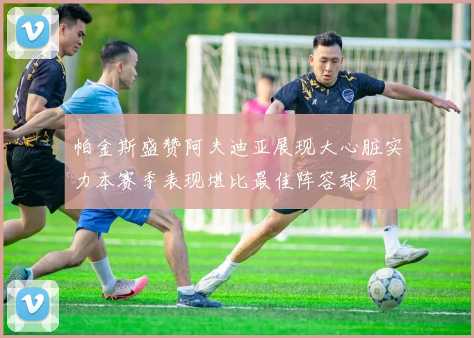 帕金斯盛赞阿夫迪亚展现大心脏实力本赛季表现堪比最佳阵容球员