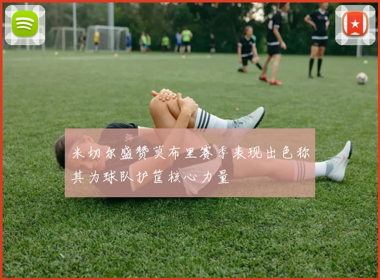 米切尔盛赞莫布里赛季表现出色称其为球队护筐核心力量