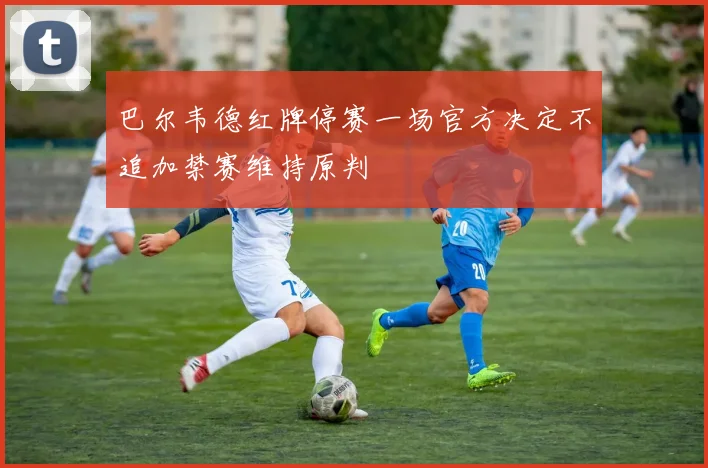 巴尔韦德红牌停赛一场官方决定不追加禁赛维持原判