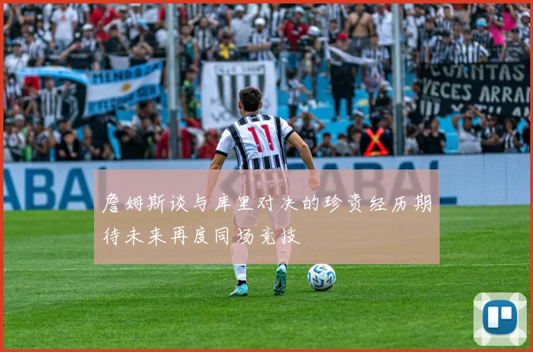 詹姆斯谈与库里对决的珍贵经历期待未来再度同场竞技