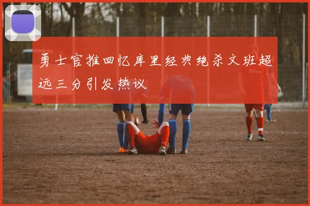 勇士官推回忆库里经典绝杀文班超远三分引发热议