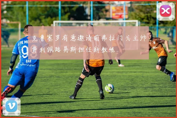 克鲁塞罗有意邀请前弗拉门戈主帅费利佩路易斯担任新教练