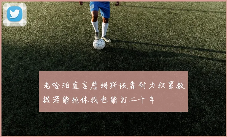老哈珀直言詹姆斯依靠耐力积累数据若能轮休我也能打二十年