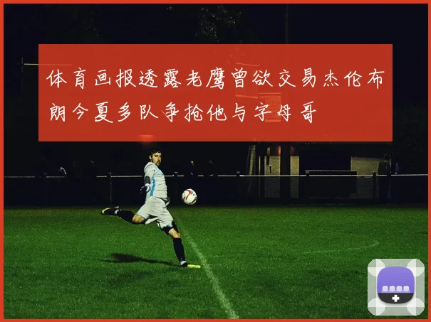 体育画报透露老鹰曾欲交易杰伦布朗今夏多队争抢他与字母哥