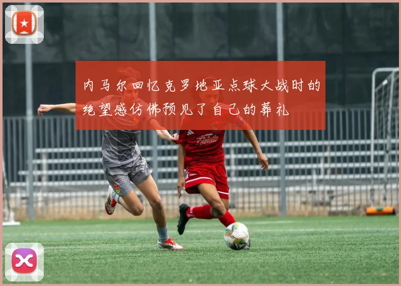 内马尔回忆克罗地亚点球大战时的绝望感仿佛预见了自己的葬礼