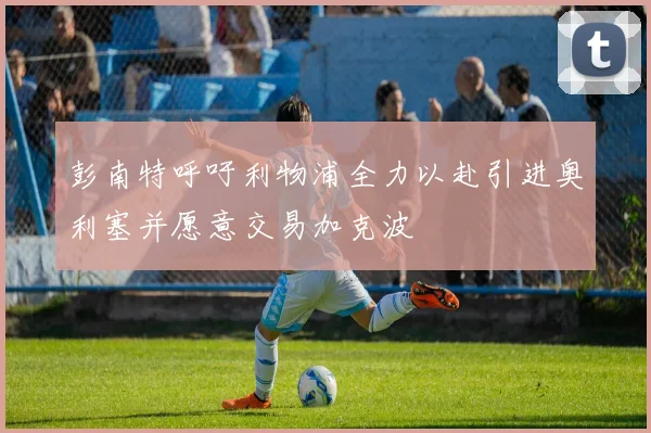 彭南特呼吁利物浦全力以赴引进奥利塞并愿意交易加克波
