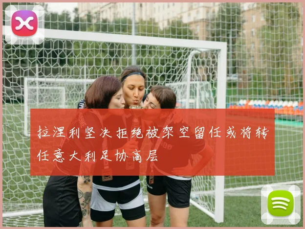 拉涅利坚决拒绝被架空留任或将转任意大利足协高层