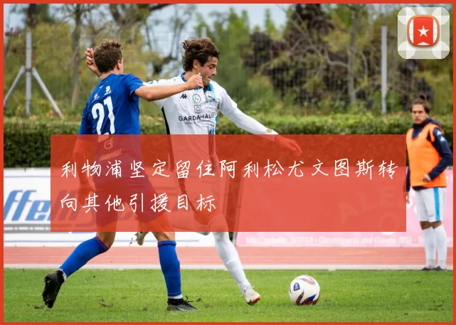 利物浦坚定留住阿利松尤文图斯转向其他引援目标